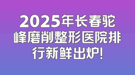 2025年长春驼峰磨削整形医院排行新鲜出炉！