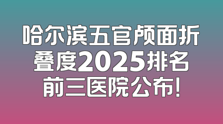 哈尔滨五官颅面折叠度2025排名前三医院公布！