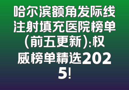 哈尔滨额角发际线注射填充医院榜单（前五更新）：权威榜单精选2025！