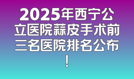 2025年西宁公立医院蒜皮手术前三名医院排名公布！