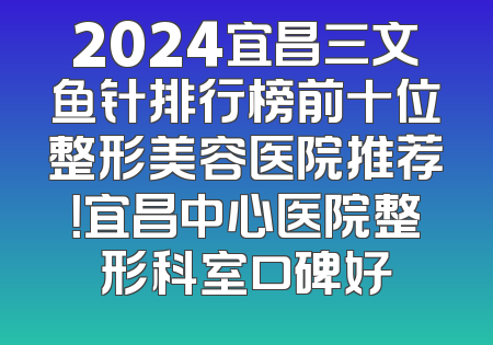 2024宜昌三文鱼针排行榜前十位整形美容医院推荐！宜昌中心医院整形科室口碑好