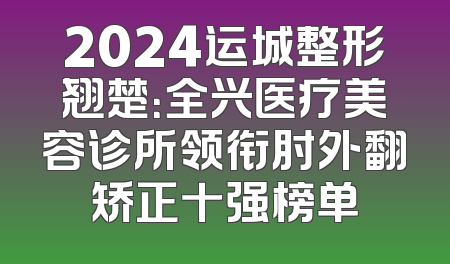 2024运城整形翘楚：全兴医疗美容诊所领衔肘外翻矫正十强榜单