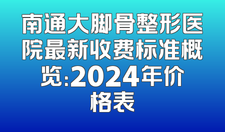 南通大脚骨整形医院最新收费标准概览：2024年价格表