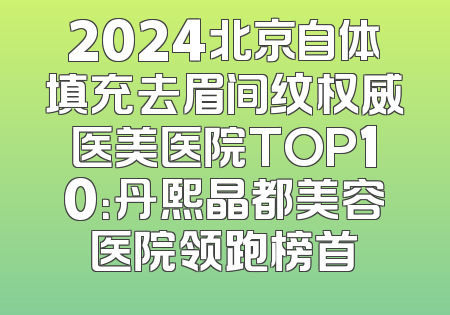 2024北京自体填充去眉间纹权威医美医院TOP10：丹熙晶都美容医院领跑榜首