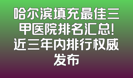 哈尔滨填充最佳三甲医院排名汇总！近三年内排行权威发布