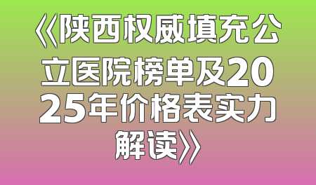 《陕西权威填充公立医院榜单及2025年价格表实力解读》