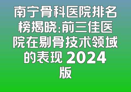 南宁骨科医院排名榜揭晓：前三佳医院在剔骨技术领域的表现 2024版