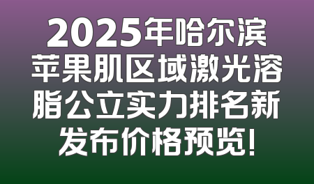 2025年哈尔滨苹果肌区域激光溶脂公立实力排名新发布价格预览!