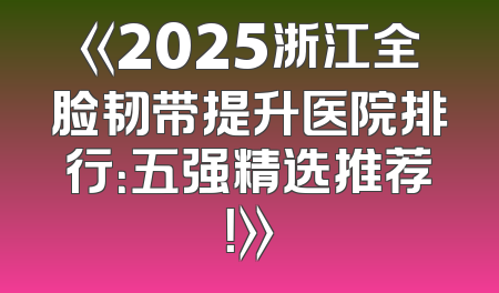 《2025浙江全脸韧带提升医院排行：五强精选推荐！》
