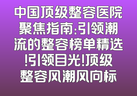中国顶级整容医院聚焦指南：引领潮流的整容榜单精选！引领目光！顶级整容风潮风向标