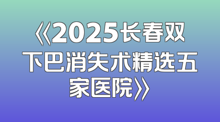 《2025长春双下巴消失术精选五家医院》