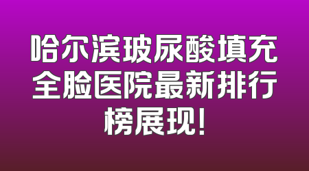 哈尔滨玻尿酸填充全脸医院最新排行榜展现！