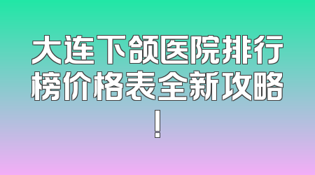 大连下颌医院排行榜价格表全新攻略!