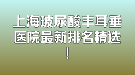 上海玻尿酸丰耳垂医院最新排名精选！
