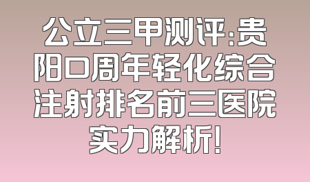 公立三甲测评：贵阳口周年轻化综合注射排名前三医院实力解析！