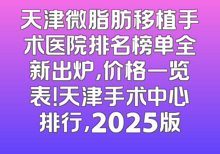 天津微脂肪移植手术医院排名榜单全新出炉，价格一览表！天津手术中心排行，2025版