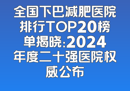 全国下巴减肥医院排行TOP20榜单揭晓：2024年度二十强医院权威公布