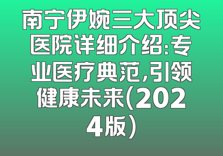 南宁伊婉三大顶尖医院详细介绍：专业医疗典范，引领健康未来（2024版）