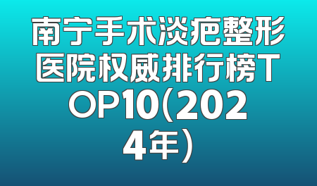 南宁手术淡疤整形医院权威排行榜TOP10（2024年）