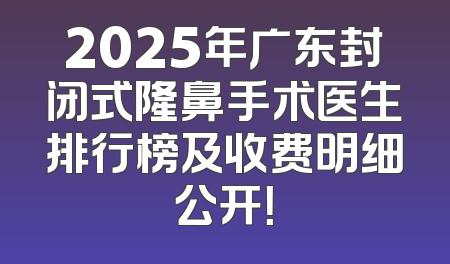 2025年广东封闭式隆鼻手术医生排行榜及收费明细公开！