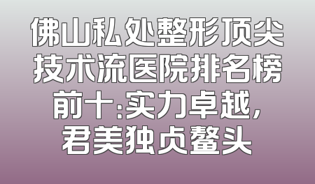 佛山私处整形顶尖技术流医院排名榜前十：实力卓越，君美独占鳌头
