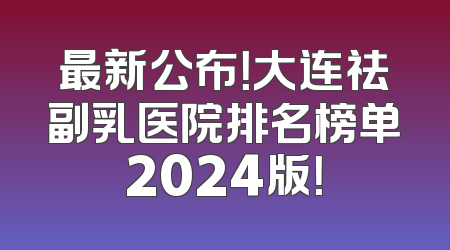 最新公布！大连祛副乳医院排名榜单2024版！