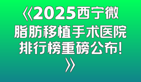 《2025西宁微脂肪移植手术医院排行榜重磅公布！》