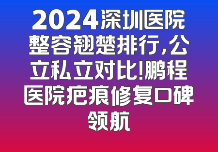 2024深圳医院整容翘楚排行，公立私立对比！鹏程医院疤痕修复口碑领航