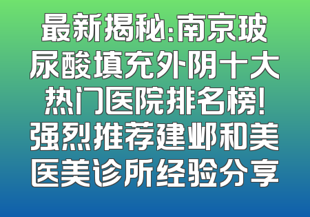 最新揭秘：南京玻尿酸填充外阴十大热门医院排名榜！强烈推荐建邺和美医美诊所经验分享