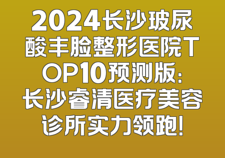 2024长沙玻尿酸丰脸整形医院TOP10预测版：长沙睿清医疗美容诊所实力领跑！