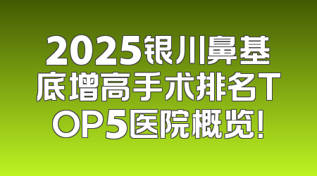 2025银川鼻基底增高手术排名TOP5医院概览！