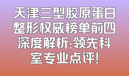 天津三型胶原蛋白整形权威榜单前四深度解析：领先科室专业点评！