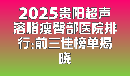 2025贵阳超声溶脂瘦臀部医院排行：前三佳榜单揭晓