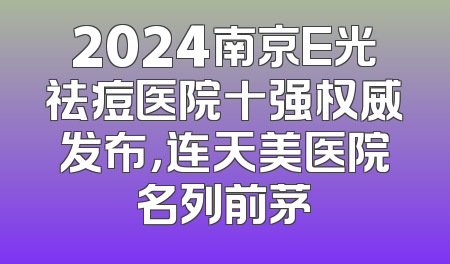 2024南京E光祛痘医院十强权威发布，连天美医院名列前茅