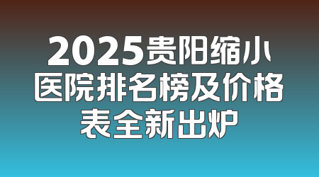 2025贵阳缩小医院排名榜及价格表全新出炉