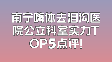南宁嗨体去泪沟医院公立科室实力TOP5点评!