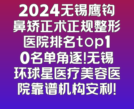 2024无锡鹰钩鼻矫正术正规整形医院排名top10名单角逐！无锡环球星医疗美容医院靠谱机构安利！