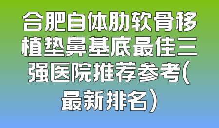 合肥自体肋软骨移植垫鼻基底最佳三强医院推荐参考（最新排名）