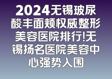 2024无锡玻尿酸丰面颊权威整形美容医院排行！无锡扬名医院美容中心强势入围