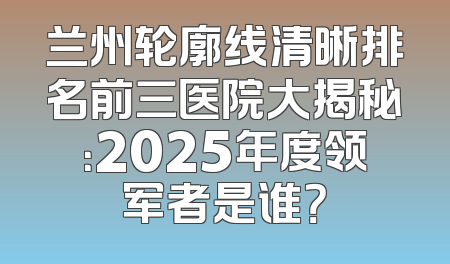 兰州轮廓线清晰排名前三医院大揭秘：2025年度领军者是谁？