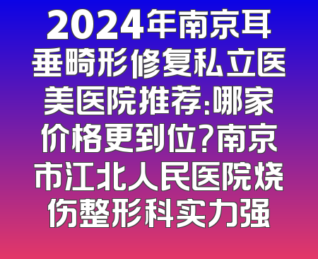 2024年南京耳垂畸形修复私立医美医院推荐：哪家价格更到位？南京市江北人民医院烧伤整形科实力强