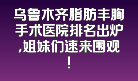 乌鲁木齐脂肪丰胸手术医院排名出炉，姐妹们速来围观！