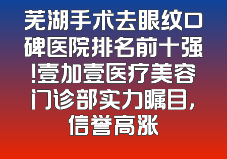 芜湖手术去眼纹口碑医院排名前十强！壹加壹医疗美容门诊部实力瞩目，信誉高涨