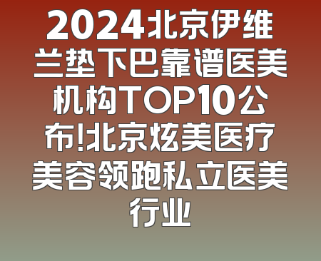 2024北京伊维兰垫下巴靠谱医美机构TOP10公布！北京炫美医疗美容领跑私立医美行业