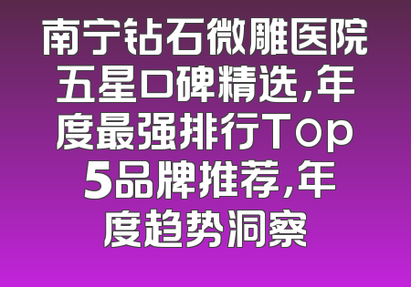 南宁钻石微雕医院五星口碑精选，年度最强排行Top 5品牌推荐，年度趋势洞察