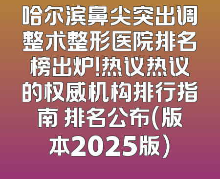 哈尔滨鼻尖突出调整术整形医院排名榜出炉！热议热议的权威机构排行指南 排名公布（版本2025版）