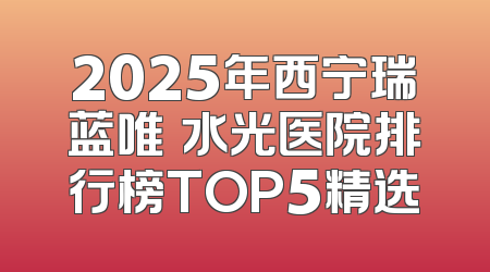 2025年西宁瑞蓝唯瑅水光医院排行榜TOP5精选