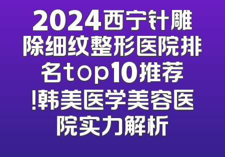 2024西宁针雕除细纹整形医院排名top10推荐！韩美医学美容医院实力解析