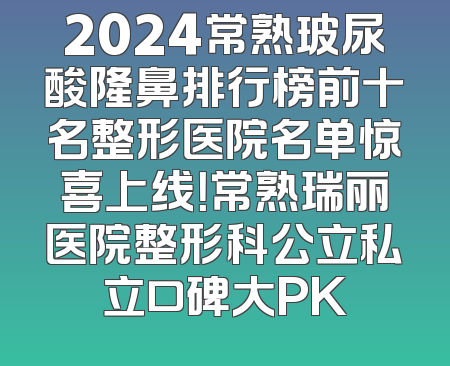 2024常熟玻尿酸隆鼻排行榜前十名整形医院名单惊喜上线！常熟瑞丽医院整形科公立私立口碑大PK
