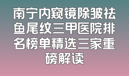南宁内窥镜除皱祛鱼尾纹三甲医院排名榜单精选三家重磅解读